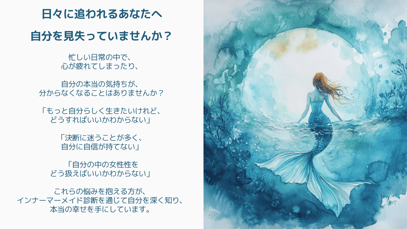 日々に追われるあなたへ。自分を見失っていませんか?忙しい日常の中で、心が疲れてしまったり、自分の本当の気持ちが、分からなくなることはありませんか?「もっと自分らしく生きたいけれど、どうすればいいかわからない」「決断に迷うことが多く、自分に自信が持てない」「自分の中の女性性をどう扱えばいいかわからない」これらの悩みを抱える方が、インナーマーメイド診断を通じて自分を深く知り、本当の幸せを手にしています。