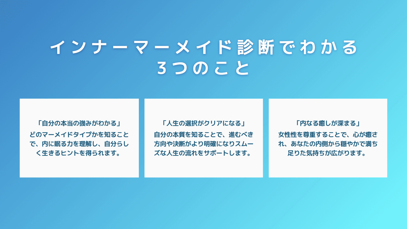 インナーマーメイド診断でわかる3つのこと。「自分の本当の強みがわかる」どのマーメイドタイプかを知ることで、内に眠る力を理解し、自分らしく生きるヒントを得られます。「人生の選択がクリアになる」自分の本質を知ることで、進むべき方向や決断がより明確になりスムーズな人生の流れをサポートします。「内なる癒しが深まる」女性性を尊重することで、心が癒され、あなたの内側から穏やかで満ち足りた気持ちが広がります。