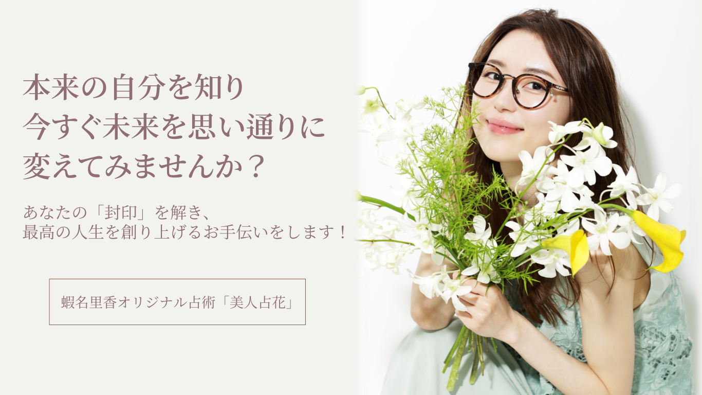 本来の自分を知り、今すぐ未来を思い通りに変えてみませんか?あなたの「封印」を解き、最高の人生を創り上げるお手伝いをします!蝦名里香オリジナル占術「美人占花」