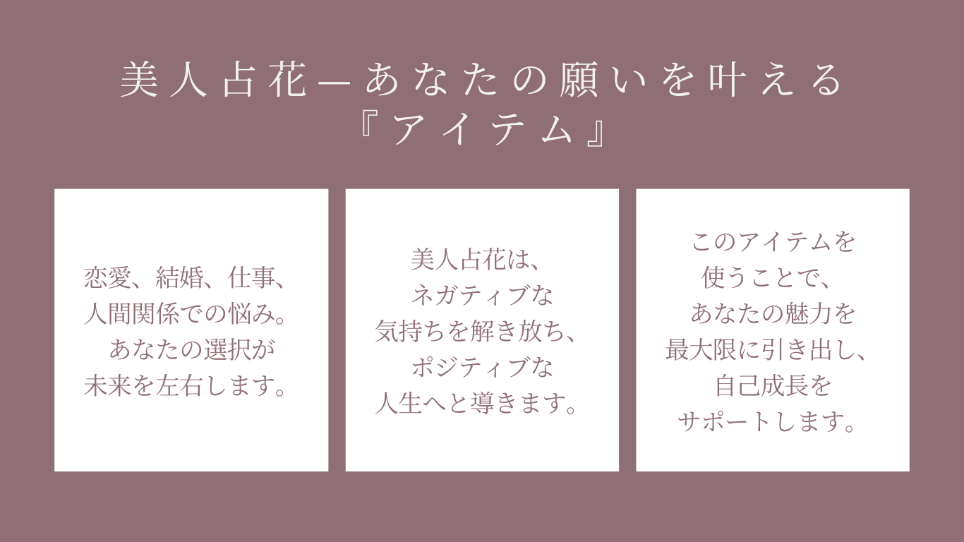 美人占花—あなたの願いを叶える『アイテム』恋愛、結婚、仕事、人間関係での悩み。あなたの選択が未来を左右します。美人占花は、ネガティブな気持ちを解き放ち、ポジティブな人生へと導きます。このアイテムを使うことで、あなたの魅力を最大限に引き出し、自己成長をサポートします。