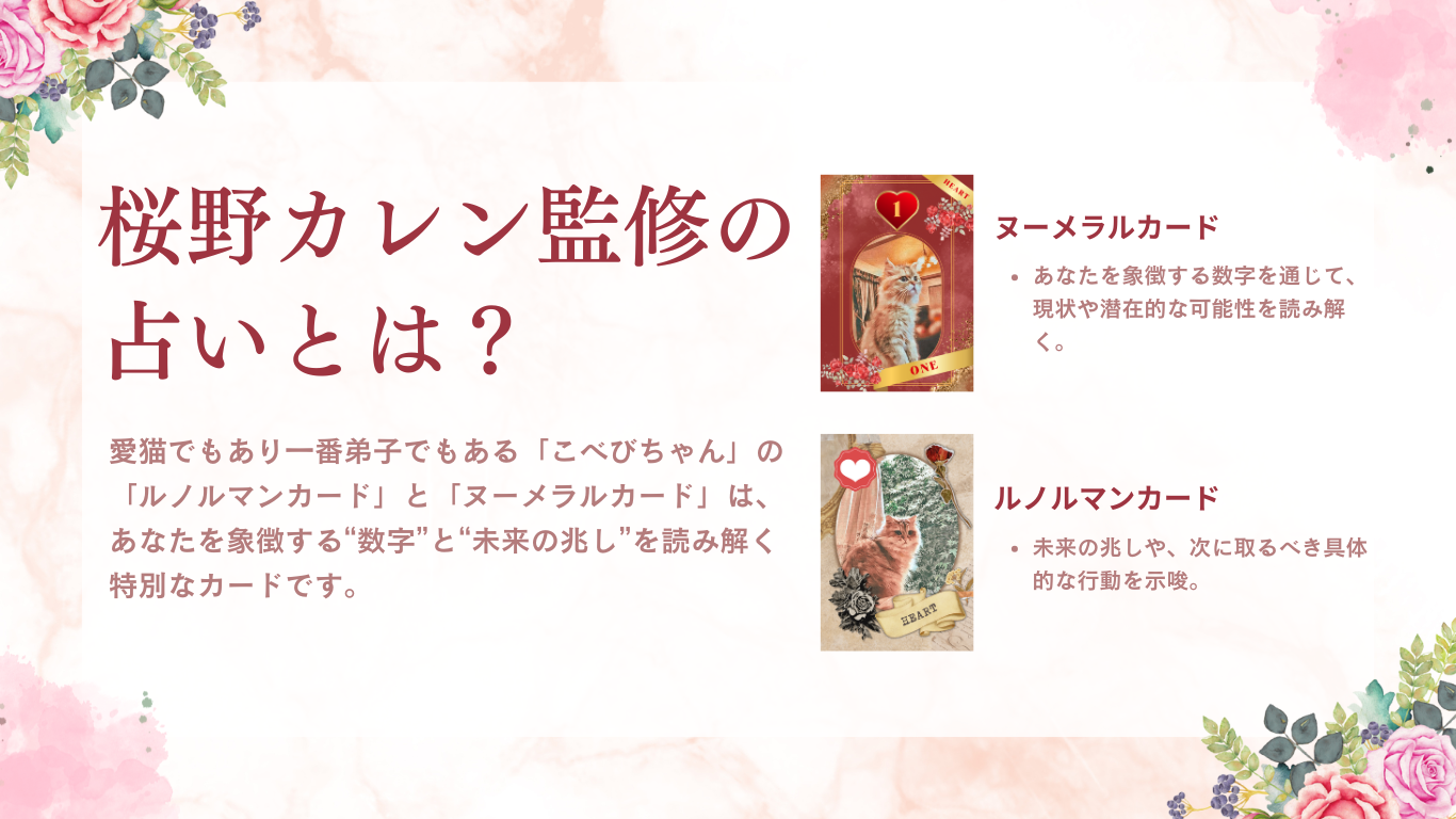 桜野カレン監修の占いとは?愛猫でもあり一番弟子でもある「こべびちゃん」の「ルノルマンカード」と「ヌーメラルカード」は、あなたを象徴する“数字”と“未来の兆し”を読み解く特別なカードです。【ヌーメラルカード】あなたを象徴する数字を通じて、現状や潜在的な可能性を読み解く。【ルノルマンカード】未来の兆しや、次に取るべき具体的な行動を示唆。