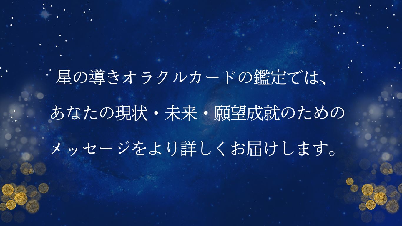 星の導きオラクルカードの鑑定では、あなたの現状・未来・願望成就のためのメッセージをより詳しくお届けします。