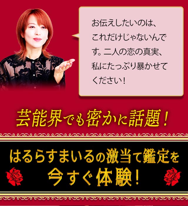 お伝えしたいのは、これだけじゃないんです。二人の恋の真実、私にたっぷり暴かせてください! 芸能界でも密かに話題の、はるらすまいるの激当て鑑定を今すぐ体験!