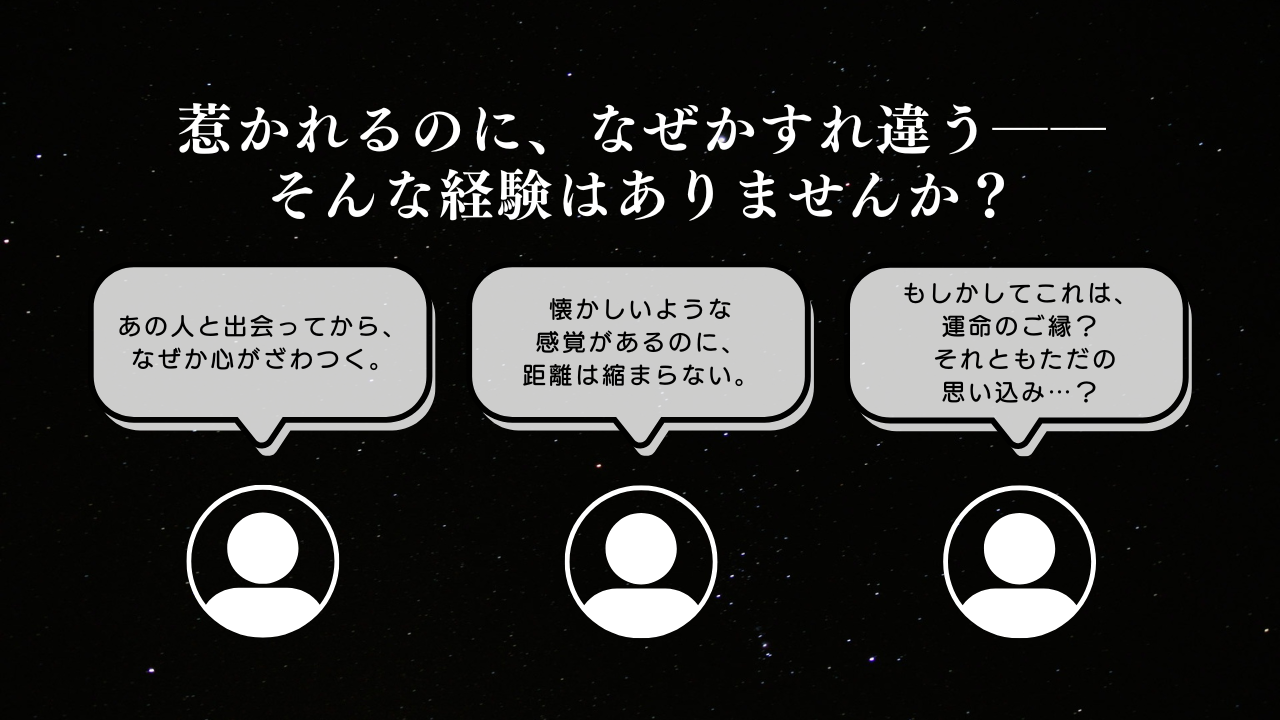 惹かれるのに、なぜかすれ違う――そんな経験はありませんか？「あの人と出会ってから、なぜか心がざわつく。」「懐かしいような
感覚があるのに、距離は縮まらない」「もしかしてこれは、運命のご縁？それともただの思い込み…？」